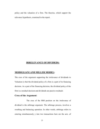 policy and the valuation of a firm. The theories, which support the

relevance hypothesis, examined in the report.




               IRRELEVANCE OF DIVIDEDS:



MODIGLIANI AND MILLER MODEL:

The crux of the argument supporting the irrelevance of dividends to

Valuation is that the dividend policy of a firm is a part of its financing

decision. As a part of the financing decision, the dividend policy of the

firm is a residual decision and dividends are passive residuals

Crux of the Argument:

               The crux of the MM position on the irrelevance of

dividend is the arbitrage argument. The arbitrage process, involves a

swathing and balancing operation. In other words, arbitrage refers to

entering simultaneously y into two transactions here are the acts .of


                                  25
 