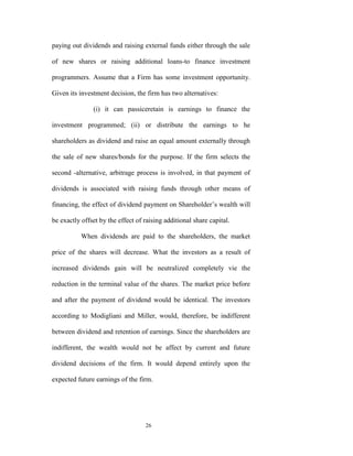 paying out dividends and raising external funds either through the sale

of new shares or raising additional loans-to finance investment

programmers. Assume that a Firm has some investment opportunity.

Given its investment decision, the firm has two alternatives:

               (i) it can passiceretain is earnings to finance the

investment programmed; (ii) or distribute the earnings to he

shareholders as dividend and raise an equal amount externally through

the sale of new shares/bonds for the purpose. If the firm selects the

second -alternative, arbitrage process is involved, in that payment of

dividends is associated with raising funds through other means of

financing, the effect of dividend payment on Shareholder‟s wealth will

be exactly offset by the effect of raising additional share capital.

           When dividends are paid to the shareholders, the market

price of the shares will decrease. What the investors as a result of

increased dividends gain will be neutralized completely vie the

reduction in the terminal value of the shares. The market price before

and after the payment of dividend would be identical. The investors

according to Modigliani and Miller, would, therefore, be indifferent

between dividend and retention of earnings. Since the shareholders are

indifferent, the wealth would not be affect by current and future

dividend decisions of the firm. It would depend entirely upon the

expected future earnings of the firm.




                                   26
 