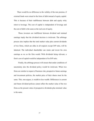 There would be no difference to the validity of the mm premise, if

external funds were raised in the form of debt instead of equity capital.

This is because of their indifference between debt and equity witty

retest to leverage. The cost of capital is independent of leverage and

the cost of debt is the same as the real cost of equity.

      Those investors are indifferent between dividend and retained

earnings imply that the dividend decision is irrelevant. The arbitrage

process also implies that the total market value plus current dividends

of two firms, which are alike in all respects except D/P ratio, will be

identical. The individual shareholder can retain and invest his own

earnings as we as the firm would. With dividends being relevant, a

firm's cost of capital would be independent of its D/P ratio.

      Finally, the arbitrage process will ensure that-under conditions of

uncertainty also the dividend policy would be irrelevant. When two

firms are similar in respect of business risk, prospective future earnings

and investment policies, the market price of their shares must be the

same. This, mm argues, is wealth to less wealth. Differences in current

and future dividend policies cannot affect the market value of the two

firms as the present value of prospective dividends plus terminal value

is the same.




                                   27
 
