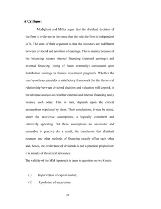 A Critique:

          Modigliani and Miller argue that the dividend decision of

 the firm is irrelevant in the sense that the vale the firm is independent

 of it. The crux of their argument is that the investors are indifferent

 between dividend and retention of earnings. This is mainly because of

 the balancing natures internal financing (retained earnings) and

 external financing (rising of funds externally) consequent upon

 distribution earnings to finance investment program's. Whether the

 mm hypotheses provides a satisfactory framework for the theoretical

 relationship between dividend decision and valuation will depend, in

 the ultimate analysis on whether external and internal financing really

 balance each other. This in turn, depends upon the critical

 assumptions stipulated by them. Their conclusions, it may be noted,

 under the restrictive assumptions, a logically consistent and

 intuitively appealing. But these assumptions are unrealistic and

 untenable in practice As a result, the conclusion that dividend

 payment and other methods of financing exactly offset each other

 and, hence, the irrelevance of dividends is not a practical proposition'

 it is merely of theoretical relevance.

The validity of the MM Approach is open to question on two Coutts:



   (i)     Imperfection of capital market,

   (ii)    Resolution of uncertainty


                                   28
 