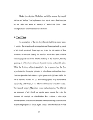 Market Imperfection: Modigliani and Miller assume that capital

markets are perfect. This implies that there are no taxes; flotation costs

do not exist and there is absence of transaction costs. These

assumptions ate untenable in actual situations.



A. Tax Effect:

        An assumption of the mm hypothesis is that there are no taxes.

1t implies that retention of earnings (internal financing) and payment

of dividends (external financing) are, from the viewpoint of law

treatment, on an equal footing the investors would find both forms of

financing equally desirable. The tax liability of the investors, broadly

speaking. is of two types: i tax on dividend income, and capital gains.

While the first type of tax is payable by the investors when the firm

pays dividends, the capital gains tax is related to retention of earnings.

From an operational viewpoint, capital gains tax is (i) lower thebe the

tax or dividend income and (ii) it becomes payable only sheen shares

are actually sold, than is, it is a differed till the actual sale of the shares.

The types of` taxes, MM position would imply otherwise. The different

tax treatment of div dined and capital gains means that with the

retention of earnings the shareholders. For example, a firm pays

dividends to the shareholders out of the retained earnings; to finance its

investment program's it issues rights shares. The shareholders would


                                     29
 