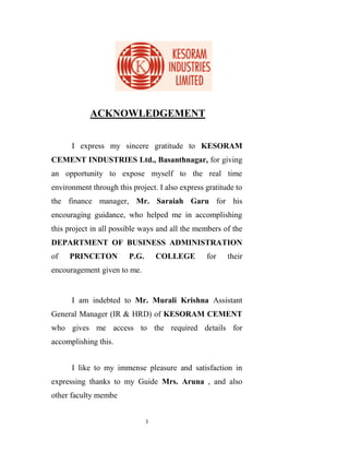 ACKNOWLEDGEMENT


      I express my sincere gratitude to KESORAM
CEMENT INDUSTRIES Ltd., Basanthnagar, for giving
an opportunity to expose myself to the real time
environment through this project. I also express gratitude to
the finance manager, Mr. Saraiah Garu for his
encouraging guidance, who helped me in accomplishing
this project in all possible ways and all the members of the
DEPARTMENT OF BUSINESS ADMINISTRATION
of   PRINCETON          P.G.       COLLEGE       for    their
encouragement given to me.


      I am indebted to Mr. Murali Krishna Assistant
General Manager (IR & HRD) of KESORAM CEMENT
who gives me access to the required details for
accomplishing this.


      I like to my immense pleasure and satisfaction in
expressing thanks to my Guide Mrs. Aruna , and also
other faculty membe


                               3
 