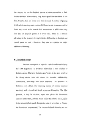 have to pay tax on the dividend income at rates appropriate to their

income bracket. Subsequently, they would purchase the shares of the

firm. Clearly, than tax could have been avoided if, instead of paying

dividend, the earnings were -retained if, however the investors required

funds, they could sell a part of their investments, in which case they

will pay tax (capital gains) at a lower rate. There is a definite

advantage to the investors Owing to the tax differential in dividend and

capital gains tax and , therefore, they can be expected to prefer

retention of earnings.




B. Flotation costs:

            Another assumption of a perfect capital market underlying

   the MM Hypothesis is dividend irrelevance is the absence of

   flotation costs. The term `flotation cost' refers to the cost involved

   in raising capital from the market for instance, underwriting

   commission, brokerage and other expenses. The presence of

   flotation costs affects the balancing nature of internal retained

   earnings) and external (dividend payments) Financing. The MM

   position, it may be recalled, agues that given the investment

   decision of the firm, external funds would have to be raised, equal

   to the amount of dividend, through the sale of new share to finance

   the investment programmed. The two methods of financing are not


                                  30
 