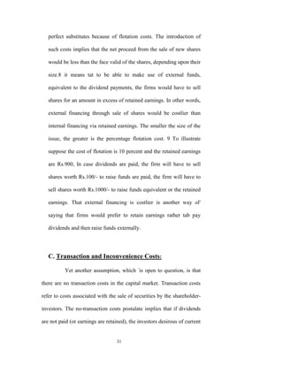 perfect substitutes because of flotation costs. The introduction of

   such costs implies that the net proceed from the sale of new shares

   would be less than the face valid of the shares, depending upon their

   size.8 it means tat to be able to make use of external funds,

   equivalent to the dividend payments, the firms would have to sell

   shares for an amount in excess of retained earnings. In other words,

   external financing through sale of shares would be costlier than

   internal financing via retained earnings. The smaller the size of the

   issue, the greater is the percentage flotation cost. 9 To illustrate

   suppose the cost of flotation is 10 percent and the retained earnings

   are Rs.900, In case dividends are paid, the firm will have to sell

   shares worth Rs.100/- to raise funds are paid, the firm will have to

   sell shares worth Rs.1000/- to raise funds equivalent or the retained

   earnings. That external financing is costlier is another way ol'

   saying that firms would prefer to retain earnings rather tab pay

   dividends and then raise funds externally.




   C. Transaction and Inconvenience Costs:

          Yet another assumption, which -is open to question, is that

there are no transaction costs in the capital market. Transaction costs

refer to costs associated with the sale of securities by the shareholder-

investors. The no-transaction costs postulate implies that if dividends

are not paid (or earnings are retained), the investors desirous of current


                                  31
 