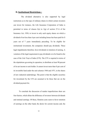 D. Institutional Restrictions :

           The dividend alternative is also supported by legal

restrictions as to the type of ordinary shares in which certain investors

can invest for instance, the Life Insurance Corporation of India is

permitted in terms of clauses I(a) to 1(g) of section 27-A of the

Insurance Act, 1938, to invest in only such equity shares on which a

dividend of not less than 4 per cent including bonus has been paid for S

years out of 7 years immediately preceding. To be eligible for

institutional investment, the companies should pay dividends. These

legal impediments therefore, favor dividends to retention of earning. A

variation of the legal requirement to pay dividends is to be found in the

case of the Unit Trust of India (UTI). The UTI is required in terms of

the stipulations governing its operation, to distribute at least 90 percent

of its net income to unit holder. It cannot invest more than S per cent of

its inventible fund under the unit schemes 1964 and 1971, in the shares

of new industrial undertakings. The point is that the eligible securities

for investment by the UTI are assumed to be those that are on the

dividend payment list.



       To conclude the discussion of market imperfections there are

four factors, which dilute the difference of investors between dividends

and retained earnings. Of these, flotation costs seem to favor retention

of earnings on the other hand, the desire for current income and, the


                                   33
 