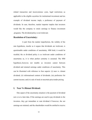 related transaction and inconvenience costs, legal restrictions as

applicable to the eligible securities for institutional investment and tax

example of dividend income imply a preference of payment of

dividends. In sum, therefore, market importer implies that investors

would like the company to retain earnings to finance investment

.programs. The dividend policy is not irrelevant.

Resolution of Uncertainty:

            A part from the market imperfection, the validity of the

mm hypothesis, insofar as it argues that dividends are irrelevant, is

questionable under conditions of uncertainty. MM hold, it would be

recalled, the at dividend policy is as irrelevant under conditions of

uncertainty as, it is when prefect certainty is assumed. The MM

hypothesis, however, not tenable as investors cannot between

dividend and retained earnings under conditions of uncertainty. This

can be illustrated with reference to four aspects: (i) near vs. distant

dividend; (ii) informational content of dividends; (in) preference for

current income; and (iv) sale of stock at uncertain price/under pricing.



I. Near Vs Distant Dividend:

    One aspect of the uncertainty situation is the payment of dividend

now or at a later data. If the earnings are used to pay dividends to the

investors, they get immediate or neat dividend if however, the net

earnings are retained, and the shareholders would be entitled to receive


                                  34
 