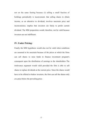 not on the same footing because (i) selling a small fraction of

holdings periodically is inconvenient. that selling shares to obtain

income, as an alterative to dividend, involves uncertain price and

inconvenience, implies that investors are likely to prefer current

dividend. The MM proposition would, therefore, not be valid because

investors are not indifferent.



IV. Under Pricing:

Finally the MM hypothesis would also not be valid when conditions

are assumed to be uncertain because of the prices at which the firms

can sell shares to raise funds to finance investment program's

consequent upon the distribution of earnings to the shareholders The

irrelevance argument would valid provided the firm is able to sell

shares to replace dividends at the current price. Since the shares would

have to be offered to bedew investors, the firm can sell the shares only

at a price below the prevailing price.




                                   37
 