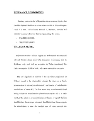 RELEVANCE OF DIVIDENDS



        In sharp contrast to the MM position, there are some theories that

consider dividend decisions to be an active variable in determining the

value of a firm. The dividend decision is, therefore, relevant. We

critically examine below two theories representing this notion:

   1)   WALTERS MODEL

   2)   GORDON'S MODEL

WALTER'S MODEL



   Proposition Walter‟s models support the doctrine that dividends are

relevant. The investment policy of a firm cannot be separated from its

dividends policy and both are according to Walter interlinked. The

choice appropriate dividend policy affects the value of an enterprise.



    The key argument in support of the relevance proposition of

Walter‟s model is the relationship between the return on a Firm's

investment or its internal rate of return (r) and its cost of capital or the

required rate of return (Ke) The firm would have an optimum dividend

policy, which will be determined y the relationship of r and k. In other

words, if the return on investments exceeds the cost of capital, the firm

should refrain the earnings, whereas it should distribute the earnings to

the shareholders in case the required rate of return exceeds the


                                    38
 
