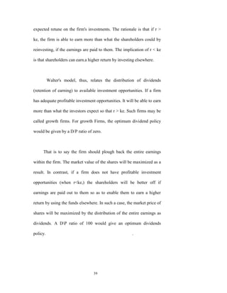 expected retune on the firm's investments. The rationale is that if r >

ke, the firm is able to earn more than what the shareholders could by

reinvesting, if the earnings are paid to them. The implication of r < ke

is that shareholders can earn-a higher return by investing elsewhere.



          Walter's model, thus, relates the distribution of dividends

(retention of earning) to available investment opportunities. If a firm

has adequate profitable investment opportunities. It will be able to earn

more than what the investors expect so that r > ke. Such firms may be

called growth firms. For growth Firms, the optimum dividend policy

would be given by a D/P ratio of zero.



     That is to say the firm should plough back the entire earnings

within the firm. The market value of the shares will be maximized as a

result. In contrast, if a firm does not have profitable investment

opportunities (when r<ke,) the shareholders will be better off if

earnings are paid out to them so as to enable them to earn a higher

return by using the funds elsewhere. In such a case, the market price of

shares will be maximized by the distribution of the entire earnings as

dividends. A DP ratio of 100 would give an optimum dividends

policy.                                                 .




                                  39
 