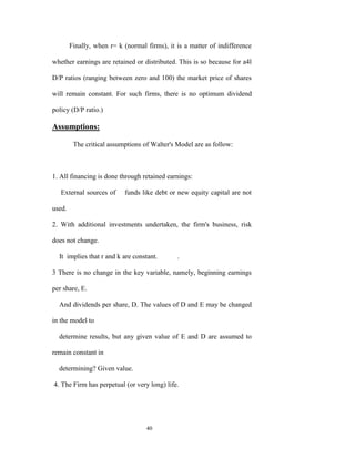 Finally, when r= k (normal firms), it is a matter of indifference

whether earnings are retained or distributed. This is so because for a4l

D/P ratios (ranging between zero and 100) the market price of shares

will remain constant. For such firms, there is no optimum dividend

policy (D/P ratio.)

Assumptions:

         The critical assumptions of Walter's Model are as follow:



1. All financing is done through retained earnings:

   External sources of     funds like debt or new equity capital are not

used.

2. With additional investments undertaken, the firm's business, risk

does not change.

  It implies that r and k are constant.       .

3 There is no change in the key variable, namely, beginning earnings

per share, E.

  And dividends per share, D. The values of D and E may be changed

in the model to

  determine results, but any given value of E and D are assumed to

remain constant in

  determining? Given value.

4. The Firm has perpetual (or very long) life.




                                   40
 