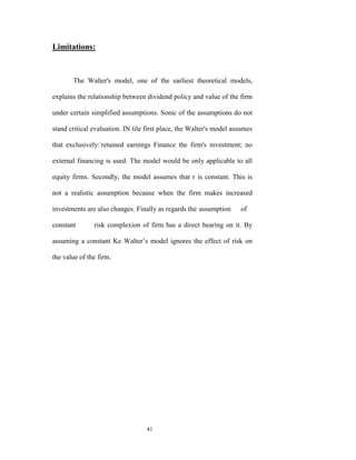 Limitations:



       The Walter's model, one of the earliest theoretical models,

explains the relationship between dividend policy and value of the firm

under certain simplified assumptions. Sonic of the assumptions do not

stand critical evaluation. IN tile first place, the Walter's model assumes

that exclusively:-retained earnings Finance the firm's investment; no

external financing is used. The model would be only applicable to all

equity firms. Secondly, the model assumes that r is constant. This is

not a realistic assumption because when the firm makes increased

investments are also changes. Finally as regards the assumption      of

constant       risk complexion of firm has a direct bearing on it. By

assuming a constant Ke Walter‟s model ignores the effect of risk on

the value of the firm.




                                  41
 