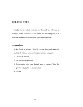 GORDON'S MODEL



   Another theory, which contends that dividends are relevant, is

Gordon's model. This model, which opines that dividend policy of a

firm affects its value, is based on the following assumptions:



Assumptions:

   1. The firm is an all-equity firm. No external financing is used and

   exclusively retained earnings Finance investment program's.

   2. r and ke are constant.

   3. The firm has perpetual life

   4. The retention ratio, once decided upon, is constant. Thus, the

      growth rate, (g=br) is. Also constant.

   5. Kc > br.




                                    42
 