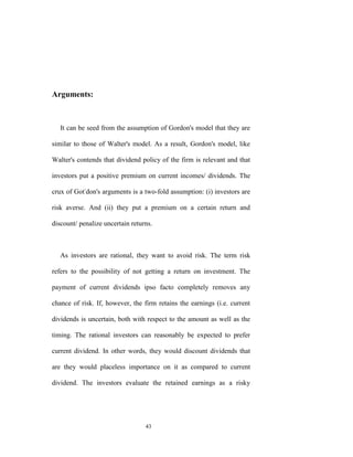 Arguments:



   It can be seed from the assumption of Gordon's model that they are

similar to those of Walter's model. As a result, Gordon's model, like

Walter's contends that dividend policy of the firm is relevant and that

investors put a positive premium on current incomes/ dividends. The

crux of Got-don's arguments is a two-fold assumption: (i) investors are

risk averse. And (ii) they put a premium on a certain return and

discount/ penalize uncertain returns.



   As investors are rational, they want to avoid risk. The term risk

refers to the possibility of not getting a return on investment. The

payment of current dividends ipso facto completely removes any

chance of risk. If, however, the firm retains the earnings (i.e. current

dividends is uncertain, both with respect to the amount as well as the

timing. The rational investors can reasonably be expected to prefer

current dividend. In other words, they would discount dividends that

are they would placeless importance on it as compared to current

dividend. The investors evaluate the retained earnings as a risky




                                  43
 