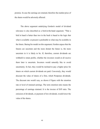 promise. In case the earnings are retained, therefore the-market price of

the shares would be adversely affected.



       The above argument underlying Gordon's model of dividend

 relevance is also described as a bird-in-the-hand argument. "That a

 bird in hand is better than two in the bush is based to the logic that

 what is available: at present is preferable to what may be available in

 the future. Basing his model on this argument, Gordon argues that the

 futures are uncertain and the more distant the future is, the more

 uncertain in it is likely to be. If, therefore, current dividends are

 withheld to retain profits, whether the investors would at all receive

 them later is uncertain. Investors would naturally like to avoid

 uncertainty. In fact, they would be inclined to pay a higher price for

 shares on which current dividends are paid. Conversely, they would

 discount the value of shares of a firm, which Postpones dividends.

 The discount rate would vary, as shown if figure with the retention

 rate or level of retained earnings. The term retention ratio means the

 percentage of earnings retained. It is the inverse of D/P ratio. The

 omission of dividends, or payment of low dividends, would lower the

 value of the shares.




                                  44
 