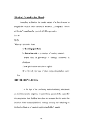 Dividend Capitalization Model:

         According to Gordon, the market valued of a share is equal to

the present value of future streams of dividends. A simplified version

of Gordon's model can be symbolically 18 expressed as

E(1-b)

Ke-br

Where p = price of a share

           E= Earnings per share

           b= Retention ratio or percentage of earnings retained.

           1-b=D/P ratio or percentage of earnings distributes as

           dividends

           Ke= Capitalization rate/cost of capital

           Br=g=Growth rate= rate of return on investment of an equity

   firm.

DIVIDEND POLICIES:



             In the light of the conflicting and contradictory viewpoints

as also the available empirical evidence there appears to be a case for

the proposition that dividend decisions are relevant in the sense that

investors prefer them over retained earnings and they have a bearing on

the firm's objective of maximizing the shareholder's wealth.




                                  46
 