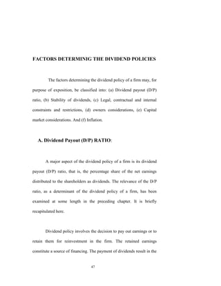 FACTORS DETERMINIG THE DIVIDEND POLICIES



         The factors determining the dividend policy of a firm may, for

purpose of exposition, be classified into: (a) Dividend payout (D/P)

ratio, (b) Stability of dividends, (c) Legal, contractual and internal

constraints and restrictions, (d) owners considerations, (e) Capital

market considerations. And (f) Inflation.



   A. Dividend Payout (D/P) RATIO:



       A major aspect of the dividend policy of a firm is its dividend

payout (D/P) ratio, that is, the percentage share of the net earnings

distributed to the shareholders as dividends. The relevance of the D/P

ratio, as a determinant of the dividend policy of a firm, has been

examined at some length in the preceding chapter. It is briefly

recapitulated here.



       Dividend policy involves the decision to pay out earnings or to

retain them for reinvestment in the firm. The retained earnings

constitute a source of financing. The payment of dividends result in the


                                  47
 