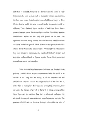 reduction of cash adds, therefore, in a depletion of total assets. In order

to maintain the asset level, as well as finance investment opportunities,

the firm must obtain funds from the issue of additional equity or debt.

If the firm is unable to raise external funds, its growth would be

affected. Thus, dividend imply outflow of cash and lower future

growth. In other words, the dividend policy of the firm affects both the

shareholders' wealth and the long term growth of the firm. The

optimum dividend policy should strike the balance between current

dividends and future growth which maximizes the price of the firm's

shares. The D/P ratio of a firm should be determined with reference to

two basic objectives-maximizing the wealth of the firm's owners and

providing sufficient funds to finance growth. These objectives are not

mutually exclusive, but interrelate.



       Given the objective of wealth maximization, the firm's dividend

policy (D/P ratio) should be one, which can maximize the wealth of its

owners in the `long run'. In theory, it can be expected that the

shareholders take into account the long-run effects of D/P ratio that is,

if the firm is paying low dividends and having high retentions, they

recognize the element of growth in the level of future earnings of the

firm. However, in practice, they have a clear-cut preference for

dividends because of uncertainty and imperfect capital markets. The

payment of dividends can therefore, be expected to affect the price of



                                   48
 