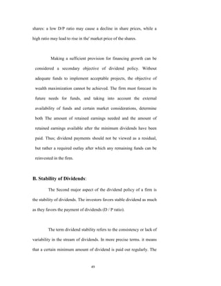 shares: a low D/P ratio may cause a decline in share prices, while a

high ratio may lead to rise in the' market price of the shares.



           Making a sufficient provision for financing growth can be

 considered a secondary objective of dividend policy. Without

 adequate funds to implement acceptable projects, the objective of

 wealth maximization cannot be achieved. The firm must forecast its

 future needs for funds, and taking into account the external

 availability of funds and certain market considerations, determine

 both The amount of retained earnings needed and the amount of

 retained earnings available after the minimum dividends have been

 paid. Thus; dividend payments should not be viewed as a residual,

 but rather a required outlay after which any remaining funds can be

 reinvested in the firm.



B. Stability of Dividends:

         The Second major aspect of the dividend policy of a firm is

the stability of dividends. The investors favors stable dividend as much

as they favors the payment of dividends (D / P ratio).



         The term dividend stability refers to the consistency or lack of

variability in the stream of dividends. In more precise terms. it means

that a certain minimum amount of dividend is paid out regularly. The


                                   49
 