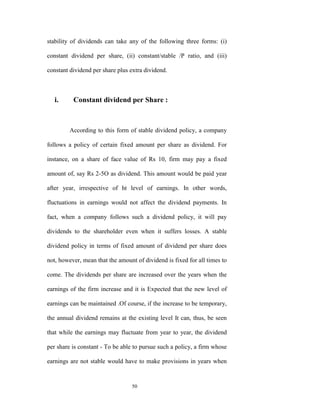 stability of dividends can take any of the following three forms: (i)

constant dividend per share, (ii) constant/stable /P ratio, and (iii)

constant dividend per share plus extra dividend.



   i.     Constant dividend per Share :



         According to this form of stable dividend policy, a company

follows a policy of certain fixed amount per share as dividend. For

instance, on a share of face value of Rs 10, firm may pay a fixed

amount of, say Rs 2-5O as dividend. This amount would be paid year

after year, irrespective of ht level of earnings. In other words,

fluctuations in earnings would not affect the dividend payments. In

fact, when a company follows such a dividend policy, it will pay

dividends to the shareholder even when it suffers losses. A stable

dividend policy in terms of fixed amount of dividend per share does

not, however, mean that the amount of dividend is fixed for all times to

come. The dividends per share are increased over the years when the

earnings of the firm increase and it is Expected that the new level of

earnings can be maintained .Of course, if the increase to be temporary,

the annual dividend remains at the existing level It can, thus, be seen

that while the earnings may fluctuate from year to year, the dividend

per share is constant - To be able to pursue such a policy, a firm whose

earnings are not stable would have to make provisions in years when


                                  50
 