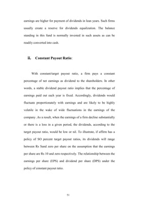 earnings are higher for payment of dividends in lean years. Such firms

usually create a reserve for dividends equalization. The balance

standing in this fund is normally invested in such assets as can be

readily converted into cash.



   ii. Constant Payout Ratio:


      With constant/target payout ratio, a firm pays a constant

percentage of net earnings as dividend to the shareholders. In other

words, a stable dividend payout ratio implies that the percentage of

earnings paid out each year is fixed. Accordingly, dividends would

fluctuate proportionately with earnings and are likely to be highly

volatile in the wake of wide fluctuations in the earnings of the

company .As a result, when the earnings of a firm decline substantially

or there is a loss in a given period, the dividends, according to the

target payout ratio, would be low or nil. To illustrate, if affirm has a

policy of SO percent target payout ratios, its dividends will range

between Rs Sand zero per share on the assumption that the earnings

per share are Rs 10 and zero respectively. The relationship between the

earnings per share (EPS) and dividend per share (DPS) under the

policy of constant payout ratio.




                                   51
 
