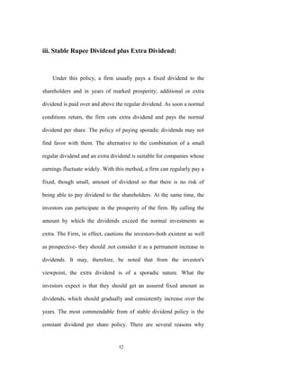 iii. Stable Rupee Dividend plus Extra Dividend:



    Under this policy, a firm usually pays a fixed dividend to the

shareholders and in years of marked prosperity; additional or extra

dividend is paid over and above the regular dividend. As soon a normal

conditions return, the firm cuts extra dividend and pays the normal

dividend per share. The policy of paying sporadic dividends may not

find favor with them. The alternative to the combination of a small

regular dividend and an extra dividend is suitable for companies whose

earnings fluctuate widely. With this method, a firm can regularly pay a

fixed, though small, amount of dividend so that there is no risk of

being able to pay dividend to the shareholders. At the same time, the

investors can participate in the prosperity of the firm. By calling the

amount by which the dividends exceed the normal investments as

extra. The Firm, in effect, cautions the investors-both existent as well

as prospective- they should .not consider it as a permanent increase in

dividends. It may, therefore, be noted that from the investor's

viewpoint, the extra dividend is of a sporadic nature. What the

investors expect is that they should get an assured fixed amount as

dividends, which should gradually and consistently increase over the

years. The most commendable from of stable dividend policy is the

constant dividend per share policy. There are several reasons why


                                  52
 