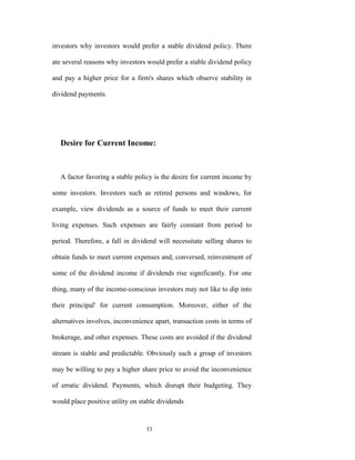investors why investors would prefer a stable dividend policy. There

ate several reasons why investors would prefer a stable dividend policy

and pay a higher price for a firm's shares which observe stability in

dividend payments.




   Desire for Current Income:



   A factor favoring a stable policy is the desire for current income by

some investors. Investors such as retired persons and windows, for

example, view dividends as a source of funds to meet their current

living expenses. Such expenses are fairly constant from period to

period. Therefore, a fall in dividend will necessitate selling shares to

obtain funds to meet current expenses and, conversed, reinvestment of

some of the dividend income if dividends rise significantly. For one

thing, many of the income-conscious investors may not like to dip into

their principal' for current consumption. Moreover, either of the

alternatives involves, inconvenience apart, transaction costs in terms of

brokerage, and other expenses. These costs are avoided if the dividend

stream is stable and predictable. Obviously such a group of investors

may be willing to pay a higher share price to avoid the inconvenience

of erratic dividend. Payments, which disrupt their budgeting. They

would place positive utility on stable dividends


                                  53
 