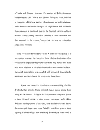 of India and General Insurance Corporation of India (insurance

companies) and Unit Trust of India (mutual funds) and so on, to invest

in companies which have a record of continuous and stable dividend.

These financial institutions owing to the large size of their inventible

funds, re(resent a significant force in the financial markets and their

demand for the company's securities can have an financial markets and

their demand for the company's securities cha have an er4hancing

Effect on its price and,



   there by on the shareholder's wealth. A stale dividend policy is a

prerequisite to attract the inventive funds of these institutions. One

consequential impact of the purchase of shares nay them is that there

may be an increases in the general demand for the company's shares.

Decreased marketability risk, coupled with decreased financial risk,

will have a positive effect on the value of the firm's shares.



       A part from theoretical postulates for the desirability of stable

dividends, there are also Manu empirical studies classic among them

being that of limner5. To support the viewpoint that companies purser

a stable dividend policy. In other words, companies, while taking

decisions on the payment of dividend, bear mind the dividend below

the amount paid in previous years. Actually, most firms seem to favor

a policy of establishing a non-decreasing dividend per share above a



                                   55
 