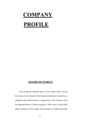COMPANY
           PROFILE




                 KESORAM CEMENT


     One among the industrial giants in the country today, serving

the nation on the industrial front Kesoram Industries Limited has a

chequered and eventful history is dating back to the Twenties when

the Industrial House of Birlas acquired it. With only a Textile Mill

under it banner in 1924, it grew from strength to strength and spread


                               57
 