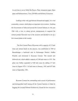 its activities to never fields like Rayon, Pulp, transparent paper, Spun

 pipes and Refractoriness, Tires, Oil Mills and Refinery Extraction.



       Looking to the wide gap between demand and supply, of a vital

commodity, cement, which plays an important role in nation - building

the Government of India de-licensed the Cement Industry in- the year

1966 with a view to attract private entrepreneurs to augment the

cement product Kesoram rose to the occasion and decided to set up a

few cement plants in the country.



        The first Cement Plant of Kesoram with a capacity of 2.5 lack

 tones per annum based on dry process, was established in 1969 at

 Basanthnagar a backward area in Karimnagar District, Andhra

 Prudish, and christened it Kesoram Cement. The second unit

 followed suit, which added a capacity of 2.00 lack tones in 1971. The

 plant was further expanded to 9.00 lack tones by adding 2.5 lack

 tones in August 1978. 1.14 lack tones in January, 1981 and 0.87 lack

 tones in September, 1981.




       Kesoram Cement has outstanding track record of performance

 and distinguished itself among all the Cement factories in India by

 bagging the coveted National Productivity Award for two successive



                                    58
 