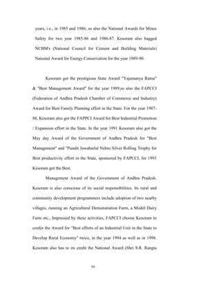 years, i.e., in 1985 and 1986, so also the National Awards for Mines

 Safety for two year 1985-86 and 1986-87. Kesoram also bagged

 NCBM's (National Council for Cement and Building Materials)

 National Award for Energy Conservation for the year 1989-90.



       Kesoram got the prestigious State Award "Yajamanya Ratna"

& "Best Management Award" for the year 1989,so also the FAPCCI

(Federation of Andhra Pradesh Chamber of Commerce and Industry)

Award for Best Family Planning effort in the State. For the year 1987-

88, Kesoram also got the FAPPCI Award for Best Industrial Promotion

/ Expansion effort in the State. In the year 1991 Kesoram also got the

May day Award of the Government of Andhra Pradesh for "Best

Management" and "Pundit Jawaharlal Nehru Silver Rolling Trophy for

Best productivity effort in the State, sponsored by FAPCCI, for 1993

Kesoram got the Best.

       Management Award of the Government of Andhra Pradesh.

Kesoram is also conscious of its social responsibilities. Its rural and

community development programmers include adoption of two nearby

villages, running an Agricultural Demonstration Farm, a Model Dairy

Farm etc., Impressed by these activities, FAPCCI choose Kesoram to

confer the Award for "Best efforts of an Industrial Unit in the State to

Develop Rural Economy" twice, in the year 1994 as well as in 1998.

Kesoram also has to its credit the National Award (Shri S.R. Rangta



                                  59
 