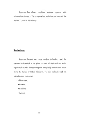 Kesoram has always combined technical progress with

industrial performance. The company had a glorious track record for

the last 27 years in the industry.




Technology:



        Kesoram Cement uses most modern technology and the

computerized control in the plant. A team of dedicated and well-

experienced experts manages the plant. The quality is maintained much

above the bureau of Indian Standards. The raw materials used for

manufacturing cement are:

      • Lime stone

      • Bauxite

      • Hematite

      •Gypsum




                                     61
 