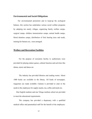 Environmental and Social Obligations

      For environmental promotion and to keep-up the ecological

balance, this section has undertaken various social welfare programs

by adopting ten nearly villages, organizing family welfare camps,

surgical camps, children immunization camps, animal health camps,

blood donation camps, distribution of fruit bearing trees and seeds,

training for farmers etc., were arranged.



Welfare and Recreation Facilities                                          ,



       For the purpose of recreation facility to auditoriums were

provided for playing indoor games, cultural function and activities like

drama, music and dance etc.



       The industry has provided libraries and reading rooms. About

1000 books are available in the library. All kinds of newspaper,

magazines are made available. Canteen is provided to cater to the

needs to the employees for supply snacks, tea, coffee and meals etc.

   One English medium and one Telugu medium school are provided

to meet the educational requirements.

       The company has provided a dispensary with a qualified

medical office and paramedical staff for the benefit of the employees.


                                  63
 