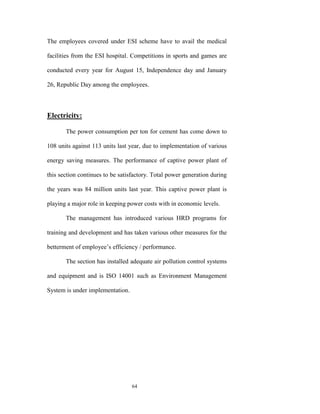 The employees covered under ESI scheme have to avail the medical

facilities from the ESI hospital. Competitions in sports and games are

conducted every year for August 15, Independence day and January

26, Republic Day among the employees.



Electricity:

       The power consumption per ton for cement has come down to

108 units against 113 units last year, due to implementation of various

energy saving measures. The performance of captive power plant of

this section continues to be satisfactory. Total power generation during

the years was 84 million units last year. This captive power plant is

playing a major role in keeping power costs with in economic levels.

       The management has introduced various HRD programs for

training and development and has taken various other measures for the

betterment of employee‟s efficiency / performance.

       The section has installed adequate air pollution control systems

and equipment and is ISO 14001 such as Environment Management

System is under implementation.




                                  64
 