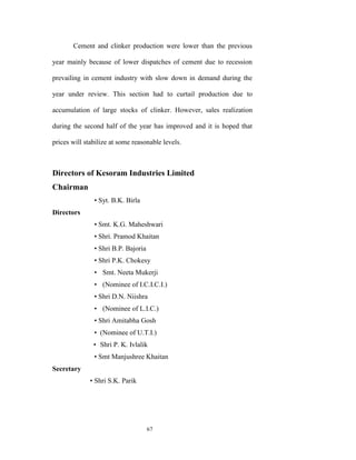 Cement and clinker production were lower than the previous

year mainly because of lower dispatches of cement due to recession

prevailing in cement industry with slow down in demand during the

year under review. This section had to curtail production due to

accumulation of large stocks of clinker. However, sales realization

during the second half of the year has improved and it is hoped that

prices will stabilize at some reasonable levels.



Directors of Kesoram Industries Limited
Chairman
               • Syt. B.K. Birla
Directors
               • Smt. K.G. Maheshwari
               • Shri. Pramod Khaitan
               • Shri B.P. Bajoria
               • Shri P.K. Chokesy
               • Smt. Neeta Mukerji
               • (Nominee of I.C.I.C.I.)
               • Shri D.N. Niishra
               • (Nominee of L.I.C.)
               • Shri Amitabha Gosh
               • (Nominee of U.T.I.)
               • Shri P. K. Ivlalik
               • Smt Manjushree Khaitan
Secretary
              • Shri S.K. Parik




                                     67
 