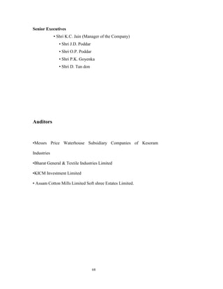 Senior Executives
             • Shri K.C. Jain (Manager of the Company)
               • Shri J.D. Poddar
               • Shri O.P. Poddar
               • Shri P.K. Goyenka
               • Shri D. Tan don




Auditors



•Messrs Price Waterhouse Subsidiary Companies of Kesoram

Industries

•Bharat General & Textile Industries Limited

•KICM Investment Limited

• Assam Cotton Mills Limited Soft shree Estates Limited.




                                    68
 
