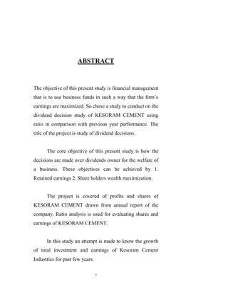 ABSTRACT


The objective of this present study is financial management
that is to use business funds in such a way that the firm‟s
earnings are maximized. So chose a study to conduct on the
dividend decision study of KESORAM CEMENT using
ratio in comparison with previous year performance. The
title of the project is study of dividend decisions.


      The core objective of this present study is how the
decisions are made over dividends owner for the welfare of
a business. These objectives can be achieved by 1.
Retained earnings 2. Share holders wealth maximization.


      The project is covered of profits and shares of
KESORAM CEMENT drawn from annual report of the
company. Ratio analysis is used for evaluating shares and
earnings of KESORAM CEMENT.


      In this study an attempt is made to know the growth
of total investment and earnings of Kesoram Cement
Industries for past few years.

                                 7
 