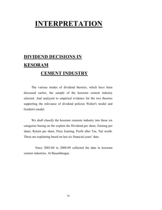 INTERPRETATION



DIVIDEND DECISIONS IN
KESORAM
             CEMENT INDUSTRY

      The various modes of dividend theories, which have been
discussed earlier, the sample of the kesoram cement industry
selected. And analyzed to empirical evidence for the two theories
supporting the relevance of dividend policies Walter's model and
Gordon's model.


      We shall classify the kesoram cements industry into these six
categories basing on the explain the Dividend per share, Earning per
share, Return per share, Price Earning, Profit after Tax, Net worth.
These are explaining based on last six financial years‟ data.


         Since 2003-04 to 2008-09 collected the data in kesoram
cement industries. At Basanthnagar.




                                  70
 
