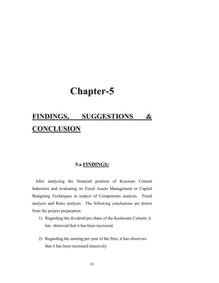 Chapter-5

FINDINGS,                       SUGGESTIONS                      &
CONCLUSION



                         5.a FINDINGS:


 After analyzing the financial position of Kesoram Cement
Industries and evaluating its Fixed Assets Management or Capital
Budgeting Techniques in respect of Components analysis. Trend
analysis and Ratio analysis. The following conclusions are drawn
from the project preparation.
   1) Regarding the dividend per share of the Keshoram Cement, it
       has observed that it has been increased.


   2) Regarding the earning per year of the firm, it has observers
       that it has been increased massively.



                                 81
 