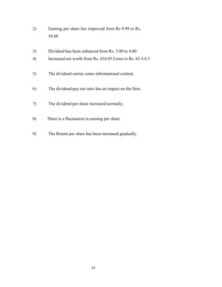 2)   Earning per share has improved from Rs 9.99 to Rs.
     58.08


3)   Dividend has been enhanced from Rs. 3.00 to 4.00
4)   Increased net worth from Rs. 416.05 Cores to Rs. 65 4.4 3


5)   The dividend carries some informational content.


6)   The dividend pay out ratio has an impact on the firm.


7)   The dividend per share increased normally.


8)   There is a fluctuation in earning per share


9)   The Return per share has been increased gradually.




                               84
 