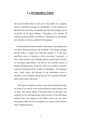1.a INTRODUCTION


The term dividend refers to that part of the profits of a company
which is distributed amongst its shareholders. It may therefore be
defined as the return that a shareholder gets from the company, out of
its profits, on his share holdings. "According to the Institute of
Charted Accounts of India" dividend is a "Distribution to shareholder
out of profits or reserves available for this purpose"


   The Dividend policy has the effect of dividing its net earnings into
two Parts: Retained earnings and dividends. The retained earnings
provide funds to finance the long-term growth. It is the most
significant source of financing a firm‟s investment in practice. A
firm, which intends to pay dividends and also needs funds to finance
its investment opportunities, will have to use external sources of
finance. Dividend policy of the firm. Thus has its effect on both the
long-term financing and the wealth of shareholders. The Moderate
view, which asserts that because of the information value of
dividends, some dividends should be pa-id as it may have favorable
affect on the value of the share.


    The theory of empirical evidence about the dividend policy does
not matter if we assume a real world with perfect capital markets and
no taxes. The second theory of dividend policy is that there will
definitely be low and high payout clients because of the differential
personal taxes. The majority of the holders of this view also show
that balance, there will be pre-ponderous low payout clients because
of low capital gain taxes.




                                    9
 
