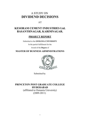 A STUDY ON
     DIVIDEND DECISIONS
                         AT

KESORAM CEMENT INDUSTRIES Ltd.
 BASANTHNAGAR, KARIMNAGAR.
           PROJECT REPORT
      Submitted to the OSMANIA UNIVERSITY
           In the partial fulfillment for the
              Award of the Degree of
MASTER OF BUSINESS ADMINISTRATIONS




                   Submitted by




PRINCETON POST GRADUATE COLLEGE
               HYDERABAD
     (affiliated to Osmania University)
                 (2009-2011)




                           1
 