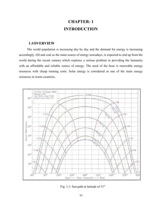 11
CHAPTER- 1
INTRODUCTION
1.1OVERVIEW
The world population is increasing day by day and the demand for energy is increasing
accordingly. Oil and coal as the main source of energy nowadays, is expected to end up from the
world during the recent century which explores a serious problem in providing the humanity
with an affordable and reliable source of energy. The need of the hour is renewable energy
resources with cheap running costs. Solar energy is considered as one of the main energy
resources in warm countries.
Fig. 1.1: Sun path at latitude of 310
 
