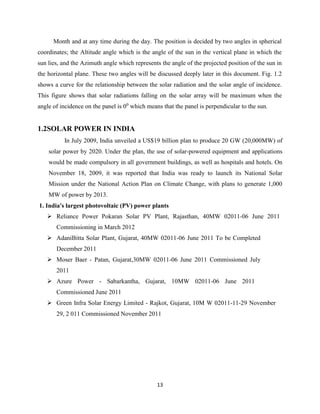 13
Month and at any time during the day. The position is decided by two angles in spherical
coordinates; the Altitude angle which is the angle of the sun in the vertical plane in which the
sun lies, and the Azimuth angle which represents the angle of the projected position of the sun in
the horizontal plane. These two angles will be discussed deeply later in this document. Fig. 1.2
shows a curve for the relationship between the solar radiation and the solar angle of incidence.
This figure shows that solar radiations falling on the solar array will be maximum when the
angle of incidence on the panel is 00
which means that the panel is perpendicular to the sun.
1.2SOLAR POWER IN INDIA
In July 2009, India unveiled a US$19 billion plan to produce 20 GW (20,000MW) of
solar power by 2020. Under the plan, the use of solar-powered equipment and applications
would be made compulsory in all government buildings, as well as hospitals and hotels. On
November 18, 2009, it was reported that India was ready to launch its National Solar
Mission under the National Action Plan on Climate Change, with plans to generate 1,000
MW of power by 2013.
1. India's largest photovoltaic (PV) power plants
 Reliance Power Pokaran Solar PV Plant, Rajasthan, 40MW 02011-06 June 2011
Commissioning in March 2012
 AdaniBitta Solar Plant, Gujarat, 40MW 02011-06 June 2011 To be Completed
December 2011
 Moser Baer - Patan, Gujarat,30MW 02011-06 June 2011 Commissioned July
2011
 Azure Power - Sabarkantha, Gujarat, 10MW 02011-06 June 2011
Commissioned June 2011
 Green Infra Solar Energy Limited - Rajkot, Gujarat, 10M W 02011-11-29 November
29, 2 011 Commissioned November 2011
 