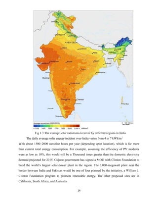 14
Fig 1.3:The average solar radiations receiver by different regions in India.
The daily average solar energy incident over India varies from 4 to 7 kWh/m2
With about 1500–2000 sunshine hours per year (depending upon location), which is far more
than current total energy consumption. For example, assuming the efficiency of PV modules
were as low as 10%, this would still be a Thousand times greater than the domestic electricity
demand projected for 2015. Gujarat government has signed a MOU with Clinton Foundation to
build the world’s largest solar-power plant in the region. The 3,000-megawatt plant near the
border between India and Pakistan would be one of four planned by the initiative, a William J.
Clinton Foundation program to promote renewable energy. The other proposed sites are in
California, South Africa, and Australia.
 