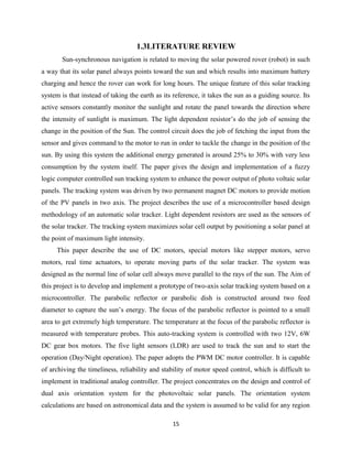 15
1.3LITERATURE REVIEW
Sun-synchronous navigation is related to moving the solar powered rover (robot) in such
a way that its solar panel always points toward the sun and which results into maximum battery
charging and hence the rover can work for long hours. The unique feature of this solar tracking
system is that instead of taking the earth as its reference, it takes the sun as a guiding source. Its
active sensors constantly monitor the sunlight and rotate the panel towards the direction where
the intensity of sunlight is maximum. The light dependent resistor’s do the job of sensing the
change in the position of the Sun. The control circuit does the job of fetching the input from the
sensor and gives command to the motor to run in order to tackle the change in the position of the
sun. By using this system the additional energy generated is around 25% to 30% with very less
consumption by the system itself. The paper gives the design and implementation of a fuzzy
logic computer controlled sun tracking system to enhance the power output of photo voltaic solar
panels. The tracking system was driven by two permanent magnet DC motors to provide motion
of the PV panels in two axis. The project describes the use of a microcontroller based design
methodology of an automatic solar tracker. Light dependent resistors are used as the sensors of
the solar tracker. The tracking system maximizes solar cell output by positioning a solar panel at
the point of maximum light intensity.
This paper describe the use of DC motors, special motors like stepper motors, servo
motors, real time actuators, to operate moving parts of the solar tracker. The system was
designed as the normal line of solar cell always move parallel to the rays of the sun. The Aim of
this project is to develop and implement a prototype of two-axis solar tracking system based on a
microcontroller. The parabolic reflector or parabolic dish is constructed around two feed
diameter to capture the sun’s energy. The focus of the parabolic reflector is pointed to a small
area to get extremely high temperature. The temperature at the focus of the parabolic reflector is
measured with temperature probes. This auto-tracking system is controlled with two 12V, 6W
DC gear box motors. The five light sensors (LDR) are used to track the sun and to start the
operation (Day/Night operation). The paper adopts the PWM DC motor controller. It is capable
of archiving the timeliness, reliability and stability of motor speed control, which is difficult to
implement in traditional analog controller. The project concentrates on the design and control of
dual axis orientation system for the photovoltaic solar panels. The orientation system
calculations are based on astronomical data and the system is assumed to be valid for any region
 