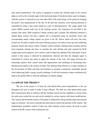 16
with small modifications. The system is designed to control the Altitude angle in the vertical
plane as well as the Azimuth angle in the horizontal plane of the photovoltaic panel workspace.
And this system is expected to save more than 40% of the total energy of the panels by keeping
the panel’s face perpendicular to the sun. In the previous solutions, each tracking direction is
controlled by using a Sun sensor made by a pair of phototransistors. The single matrix Sun
sensor (MSS) controls both axes of the tracking system. The inspiration for the MSS is the
antique solar clock. MSS comprises 8 photo resistors and a cylinder The difference between a
shaded photo resistor cell and a lighted cell is recognized using an electronic circuit and
corresponding output voltage signals are given to the DC motors which will move the array
toward sun. In order to improve the solar tracking accuracy, the author comes up with combining
program control and sensor control. Program control includes calendar-check tracking and the
local longitude, latitude and time, to calculate the solar altitude and solar azimuth by SCM
(single-chip microcomputer), servo motor is used to adjust the attitude of the solar panel. Sensor
control is that sunray is detected by photoelectric detector and then the changed signal is
transmitted to control step motor to adjust the attitude of the solar. The paper discusses the
technology options, their current status and opportunities and challenges in developing solar
thermal power plants in the context of India. The National Solar Mission is a major initiative of
the Government of India and State Governments to promote ecologically sustainable growth
while addressing India’s energy security challenge. It will also constitute a major contribution by
India to the global effort to meet the challenges of climate change.
1.4 AIM OF THE PROJECT
The aim of the project is to keep the solar photovoltaic panel perpendicular to the sun
throughout the year in order to make it more efficient. The dual axis solar photovoltaic panel
takes astronomical data as reference and the tracking system has the capability to always point
the solar array toward the sun and can be installed in various regions with minor modifications.
The vertical and horizontal motion of the panel is obtained by taking altitude angle and azimuth
angle as reference. The fuzzy controller has been used to control the position of DC motors. The
mathematical simulation control of dual axis solar tracking system ensures the point to point
motion of the DC motors while tracking the sun.
 