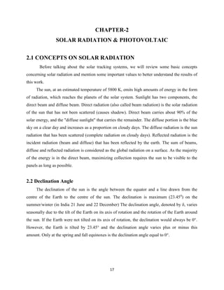 17
CHAPTER-2
SOLAR RADIATION & PHOTOVOLTAIC
2.1 CONCEPTS ON SOLAR RADIATION
Before talking about the solar tracking systems, we will review some basic concepts
concerning solar radiation and mention some important values to better understand the results of
this work.
The sun, at an estimated temperature of 5800 K, emits high amounts of energy in the form
of radiation, which reaches the planets of the solar system. Sunlight has two components, the
direct beam and diffuse beam. Direct radiation (also called beam radiation) is the solar radiation
of the sun that has not been scattered (causes shadow). Direct beam carries about 90% of the
solar energy, and the "diffuse sunlight" that carries the remainder. The diffuse portion is the blue
sky on a clear day and increases as a proportion on cloudy days. The diffuse radiation is the sun
radiation that has been scattered (complete radiation on cloudy days). Reflected radiation is the
incident radiation (beam and diffuse) that has been reflected by the earth. The sum of beams,
diffuse and reflected radiation is considered as the global radiation on a surface. As the majority
of the energy is in the direct beam, maximizing collection requires the sun to be visible to the
panels as long as possible.
2.2 Declination Angle
The declination of the sun is the angle between the equator and a line drawn from the
centre of the Earth to the centre of the sun. The declination is maximum (23.450
) on the
summer/winter (in India 21 June and 22 December) The declination angle, denoted by δ, varies
seasonally due to the tilt of the Earth on its axis of rotation and the rotation of the Earth around
the sun. If the Earth were not tilted on its axis of rotation, the declination would always be 0°.
However, the Earth is tilted by 23.45° and the declination angle varies plus or minus this
amount. Only at the spring and fall equinoxes is the declination angle equal to 0°.
 