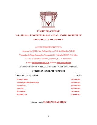 1
2nd SHIFT POLYTECHNIC
VALLURUPALLI NAGESHWARA RAO VIGNANA JYOTHI INSTITUTE OF
ENGINEERING & TECHNOLOGY
(AN AUTONOMOUS INSTITUTE)
(Approved by AICTE, New Delhi and Govt. of T.S. & affiliated to JNTUH)
VignanaJyothi Nagar, Bachupally, Nizampet (S.O.) Hyderabad-500090. T.S. India.
Tel: +91-40-23042758, 23042759, 23042760, Fax: 91-40-23042761
E-mail: postbox@vnrvjiet.ac.in, Website: www.vnrvjiet.ac.in
DEPARTMENT OF ELECTRICAL AND ELECTRONICS ENGINEERING
SINGLE AXIS SOLAR TRACKER
NAME OF THE STUDENT: PIN NO:
M.NARENDER 12253-EE-010
N.CHANDRASHEKAR REDDY 12253-EE-029
M.LAXMAN 12253-EE-016
M.D.ASIF 12253-EE-023
M.SANDEEP 12253-EE-017
K.ABHILASH 12253-EE-033
Internal guide: Mr.K.DEVENDAR REDDY
 