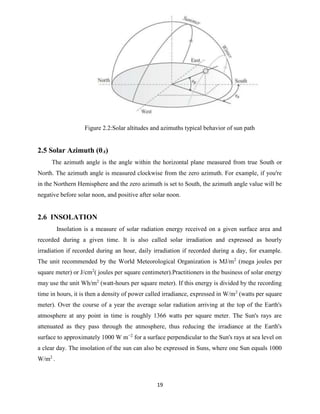 19
Figure 2.2:Solar altitudes and azimuths typical behavior of sun path
2.5 Solar Azimuth (θA)
The azimuth angle is the angle within the horizontal plane measured from true South or
North. The azimuth angle is measured clockwise from the zero azimuth. For example, if you're
in the Northern Hemisphere and the zero azimuth is set to South, the azimuth angle value will be
negative before solar noon, and positive after solar noon.
2.6 INSOLATION
Insolation is a measure of solar radiation energy received on a given surface area and
recorded during a given time. It is also called solar irradiation and expressed as hourly
irradiation if recorded during an hour, daily irradiation if recorded during a day, for example.
The unit recommended by the World Meteorological Organization is MJ/m2
(mega joules per
square meter) or J/cm2
( joules per square centimeter).Practitioners in the business of solar energy
may use the unit Wh/m2
(watt-hours per square meter). If this energy is divided by the recording
time in hours, it is then a density of power called irradiance, expressed in W/m2
(watts per square
meter). Over the course of a year the average solar radiation arriving at the top of the Earth's
atmosphere at any point in time is roughly 1366 watts per square meter. The Sun's rays are
attenuated as they pass through the atmosphere, thus reducing the irradiance at the Earth's
surface to approximately 1000 W m−2
for a surface perpendicular to the Sun's rays at sea level on
a clear day. The insolation of the sun can also be expressed in Suns, where one Sun equals 1000
W/m2
.
 