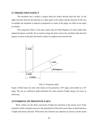 20
2.7 PROJECTION EFFECT
The insolation into a surface is largest when the surface directly faces the Sun. As the
angle increases between the direction at a right angle to the surface and the direction of the rays
of sunlight, the insolation is reduced in proportion to cosine of the angle; see effect of sun angle
on climate.
This 'projection effect' is the main reason why the Polar Regions are much colder than
equatorial regions on Earth. On an annual average the poles receive less insolation than does the
equator, because at the poles the Earth's surface are angled away from the Sun.
FIG 2.3: Projection effect
Figure 2.3One beam one mile wide shines on the ground at a 90° angle, and another at a 30°
angle. The one at a shallower angle distributes the same amount of light energy over twice as
much area.
2.8 WORKING OF PHOTOVOLTAICS
Photo voltaics are the direct conversion of light into electricity at the atomic level. Some
materials exhibit a property known as the photoelectric effect that causes them to absorb photons
of light and release electrons. When these free electrons are captured, an electric current results
 